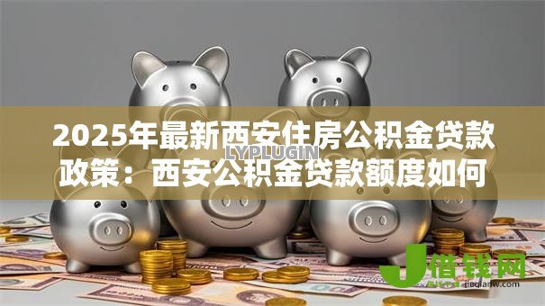2025年最新西安住房公积金贷款政策:西安公积金贷款额度如何计算 2025年最新西安住房公积金贷款政策:西安公积金贷款额度如何计算