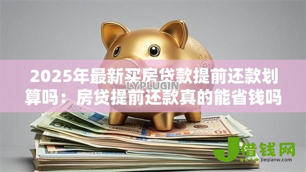 2025年最新买房贷款提前还款划算吗:房贷提前还款真的能省钱吗 2025年最新买房贷款提前还款划算吗:房贷提前还款真的能省钱吗