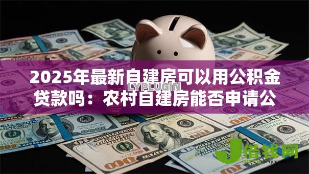2025年最新自建房可以用公积金贷款吗:农村自建房能否申请公积金贷款 2025年最新自建房可以用公积金贷款吗:农村自建房能否申请公积金贷款