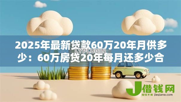 2025年最新贷款60万20年月供多少:60万房贷20年每月还多少合适 2025年最新贷款60万20年月供多少:60万房贷20年每月还多少合适