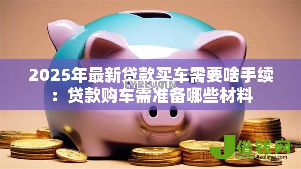 2025年最新贷款买车需要啥手续：贷款购车需准备哪些材料