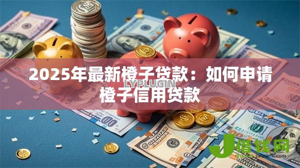 2025年最新橙子贷款:如何申请橙子信用贷款 2025年最新橙子贷款:如何申请橙子信用贷款