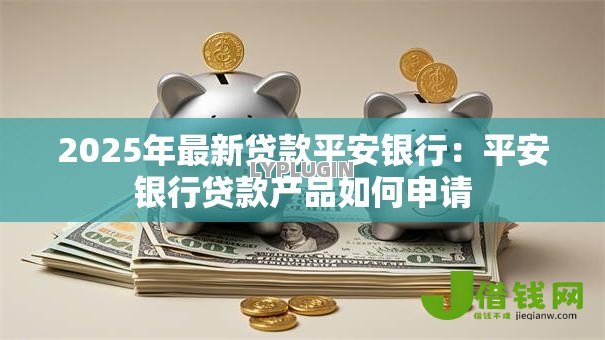 2025年最新贷款平安银行:平安银行贷款产品如何申请 2025年最新贷款平安银行:平安银行贷款产品如何申请