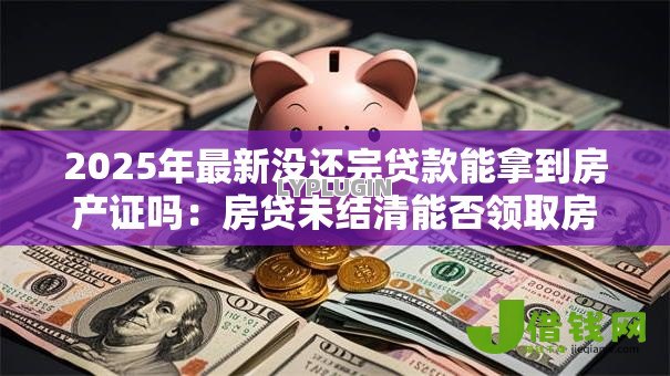 2025年最新没还完贷款能拿到房产证吗:房贷未结清能否领取房产证 2025年最新没还完贷款能拿到房产证吗:房贷未结清能否领取房产证