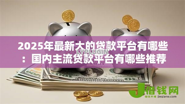 2025年最新大的贷款平台有哪些:国内主流贷款平台有哪些推荐 2025年最新大的贷款平台有哪些:国内主流贷款平台有哪些推荐