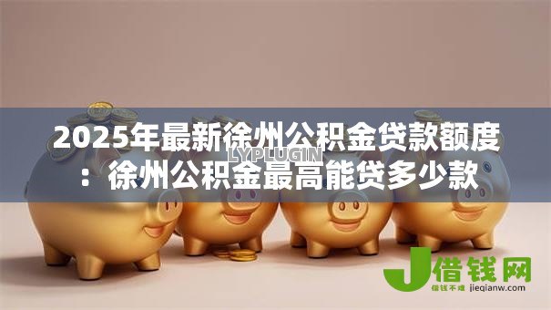2025年最新徐州公积金贷款额度:徐州公积金最高能贷多少款 2025年最新徐州公积金贷款额度:徐州公积金最高能贷多少款