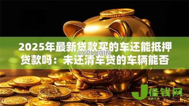 2025年最新贷款买的车还能抵押贷款吗:未还清车贷的车辆能否二次抵押 2025年最新贷款买的车还能抵押贷款吗:未还清车贷的车辆能否二次抵押