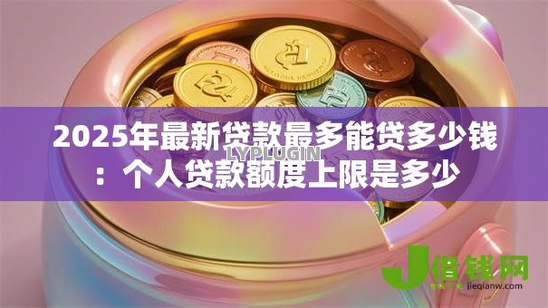2025年最新贷款最多能贷多少钱:个人贷款额度上限是多少 2025年最新贷款最多能贷多少钱:个人贷款额度上限是多少
