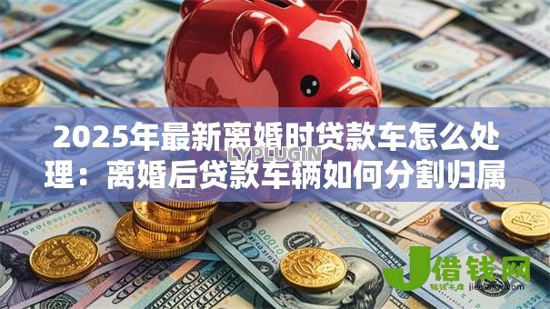 2025年最新离婚时贷款车怎么处理:离婚后贷款车辆如何分割归属 2025年最新离婚时贷款车怎么处理:离婚后贷款车辆如何分割归属