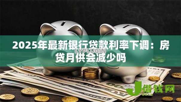 2025年最新银行贷款利率下调:房贷月供会减少吗 2025年最新银行贷款利率下调:房贷月供会减少吗