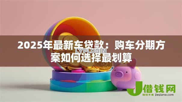 2025年最新车贷款:购车分期方案如何选择最划算 2025年最新车贷款:购车分期方案如何选择最划算