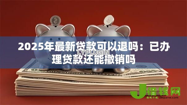 2025年最新贷款可以退吗：已办理贷款还能撤销吗