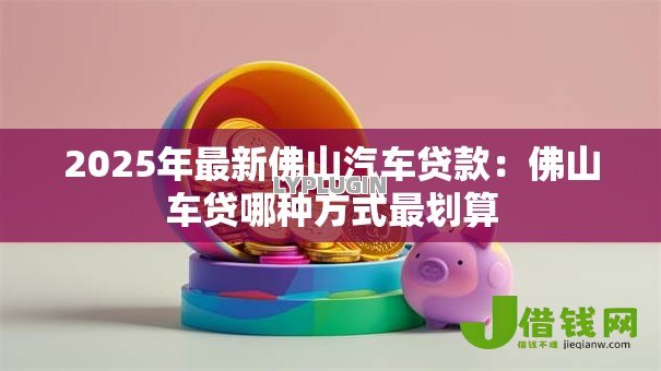 2025年最新佛山汽车贷款:佛山车贷哪种方式最划算 2025年最新佛山汽车贷款:佛山车贷哪种方式最划算
