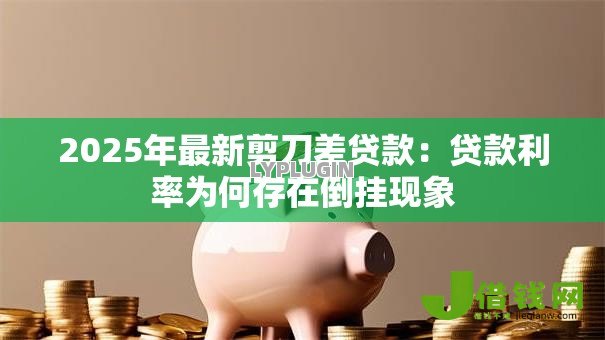 2025年最新剪刀差贷款:贷款利率为何存在倒挂现象 2025年最新剪刀差贷款:贷款利率为何存在倒挂现象