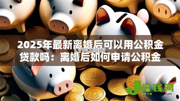 2025年最新离婚后可以用公积金贷款吗:离婚后如何申请公积金贷款 2025年最新离婚后可以用公积金贷款吗:离婚后如何申请公积金贷款