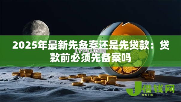 2025年最新先备案还是先贷款:贷款前必须先备案吗 2025年最新先备案还是先贷款:贷款前必须先备案吗