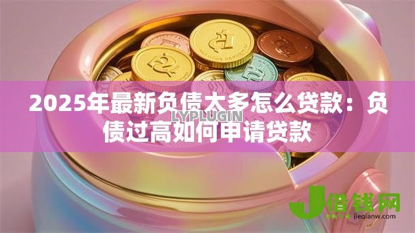 2025年最新负债太多怎么贷款:负债过高如何申请贷款 2025年最新负债太多怎么贷款:负债过高如何申请贷款