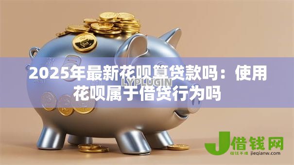 2025年最新花呗算贷款吗:使用花呗属于借贷行为吗 2025年最新花呗算贷款吗:使用花呗属于借贷行为吗
