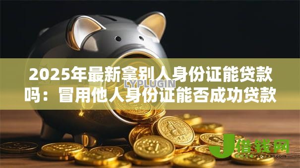 2025年最新拿别人身份证能贷款吗:冒用他人身份证能否成功贷款 2025年最新拿别人身份证能贷款吗:冒用他人身份证能否成功贷款