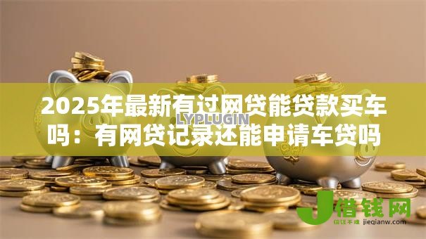 2025年最新有过网贷能贷款买车吗：有网贷记录还能申请车贷吗