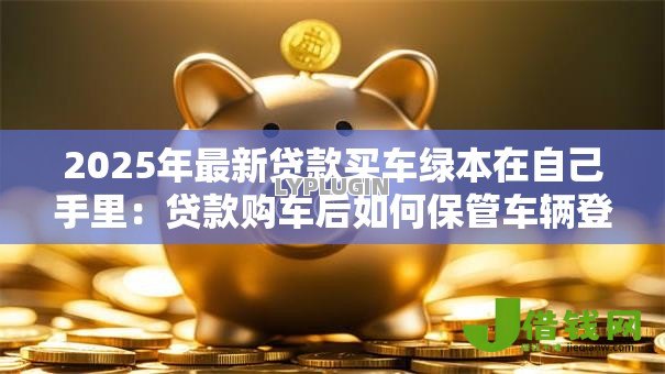 2025年最新贷款买车绿本在自己手里:贷款购车后如何保管车辆登记证 2025年最新贷款买车绿本在自己手里:贷款购车后如何保管车辆登记证