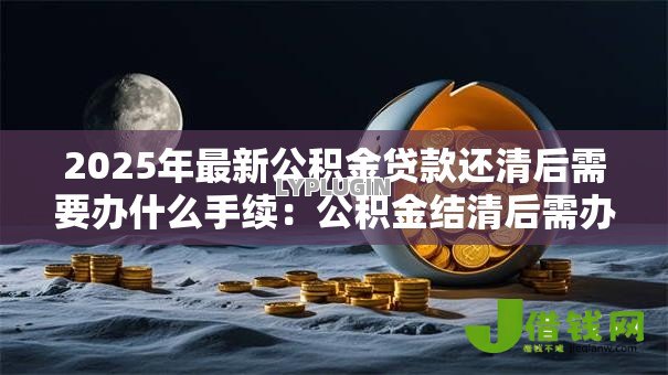 2025年最新公积金贷款还清后需要办什么手续:公积金结清后需办哪些后续手续 2025年最新公积金贷款还清后需要办什么手续:公积金结清后需办哪些后续手续