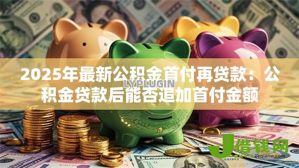 2025年最新公积金首付再贷款:公积金贷款后能否追加首付金额 2025年最新公积金首付再贷款:公积金贷款后能否追加首付金额