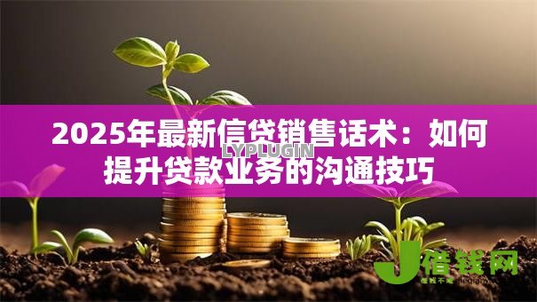 2025年最新信贷销售话术:如何提升贷款业务的沟通技巧 2025年最新信贷销售话术:如何提升贷款业务的沟通技巧