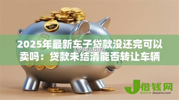 2025年最新车子贷款没还完可以卖吗:贷款未结清能否转让车辆 2025年最新车子贷款没还完可以卖吗:贷款未结清能否转让车辆
