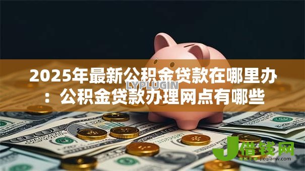 2025年最新公积金贷款在哪里办：公积金贷款办理网点有哪些