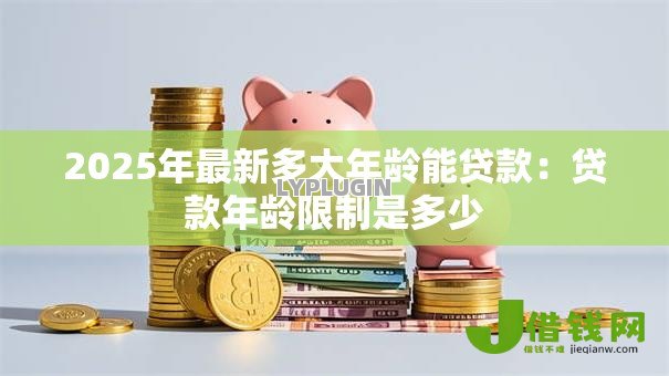 2025年最新多大年龄能贷款:贷款年龄限制是多少 2025年最新多大年龄能贷款:贷款年龄限制是多少