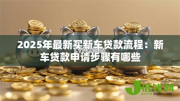 2025年最新买新车贷款流程:新车贷款申请步骤有哪些 2025年最新买新车贷款流程:新车贷款申请步骤有哪些
