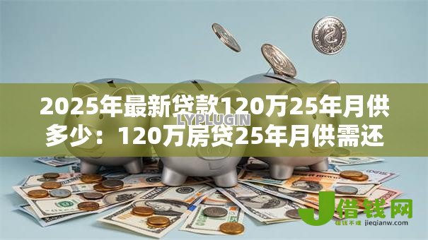 2025年最新贷款120万25年月供多少:120万房贷25年月供需还多少 2025年最新贷款120万25年月供多少:120万房贷25年月供需还多少
