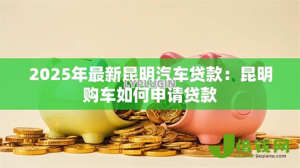2025年最新昆明汽车贷款：昆明购车如何申请贷款