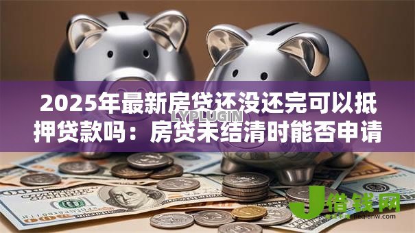 2025年最新房贷还没还完可以抵押贷款吗:房贷未结清时能否申请抵押贷款 2025年最新房贷还没还完可以抵押贷款吗:房贷未结清时能否申请抵押贷款