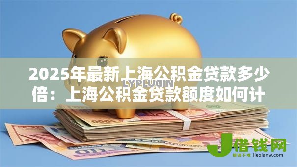2025年最新上海公积金贷款多少倍:上海公积金贷款额度如何计算 2025年最新上海公积金贷款多少倍:上海公积金贷款额度如何计算