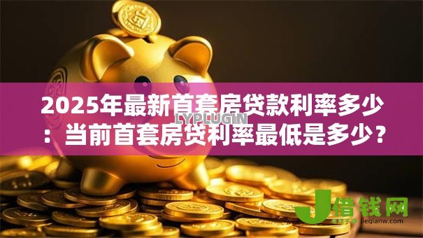 2025年最新首套房贷款利率多少:当前首套房贷利率最低是多少? 2025年最新首套房贷款利率多少:当前首套房贷利率最低是多少?