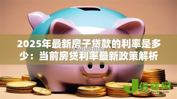 2025年最新房子贷款的利率是多少:当前房贷利率最新政策解析 2025年最新房子贷款的利率是多少:当前房贷利率最新政策解析