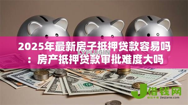 2025年最新房子抵押贷款容易吗：房产抵押贷款审批难度大吗