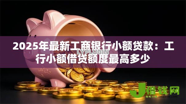 2025年最新工商银行小额贷款:工行小额借贷额度最高多少 2025年最新工商银行小额贷款:工行小额借贷额度最高多少