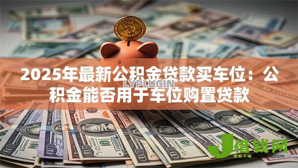 2025年最新公积金贷款买车位:公积金能否用于车位购置贷款 2025年最新公积金贷款买车位:公积金能否用于车位购置贷款