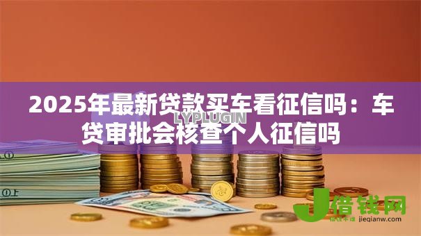 2025年最新贷款买车看征信吗:车贷审批会核查个人征信吗 2025年最新贷款买车看征信吗:车贷审批会核查个人征信吗