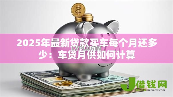2025年最新贷款买车每个月还多少:车贷月供如何计算 2025年最新贷款买车每个月还多少:车贷月供如何计算