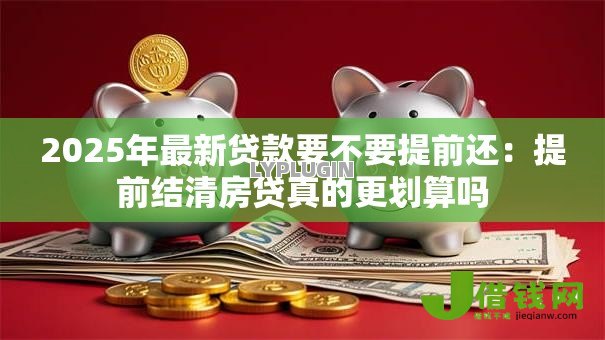 2025年最新贷款要不要提前还:提前结清房贷真的更划算吗 2025年最新贷款要不要提前还:提前结清房贷真的更划算吗