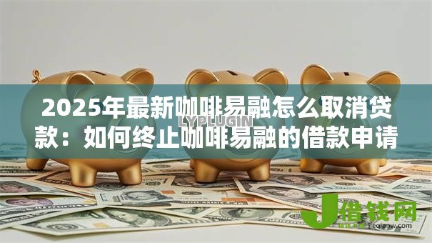 2025年最新咖啡易融怎么取消贷款：如何终止咖啡易融的借款申请