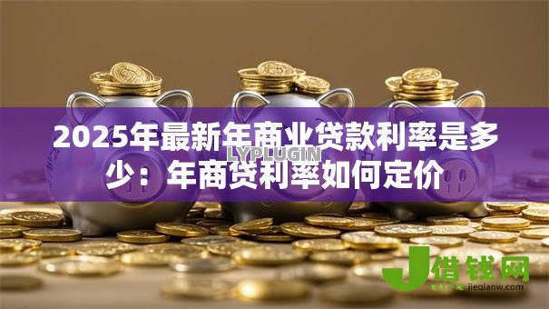 2025年最新年商业贷款利率是多少:年商贷利率如何定价 2025年最新年商业贷款利率是多少:年商贷利率如何定价