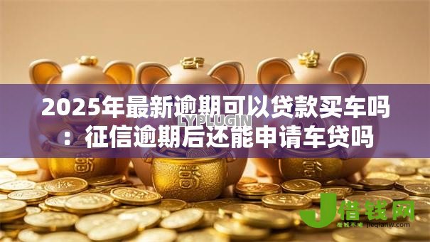 2025年最新逾期可以贷款买车吗:征信逾期后还能申请车贷吗 2025年最新逾期可以贷款买车吗:征信逾期后还能申请车贷吗