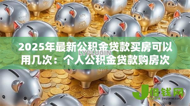 2025年最新公积金贷款买房可以用几次:个人公积金贷款购房次数上限是多少 2025年最新公积金贷款买房可以用几次:个人公积金贷款购房次数上限是多少