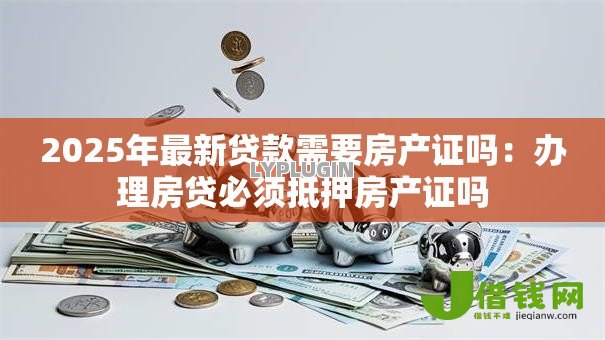 2025年最新贷款需要房产证吗：办理房贷必须抵押房产证吗