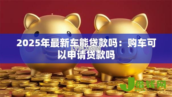 2025年最新车能贷款吗：购车可以申请贷款吗